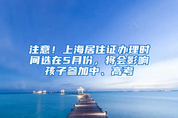 注意！上海居住证办理时间选在5月份，将会影响孩子参加中、高考