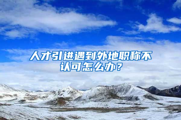 人才引进遇到外地职称不认可怎么办？