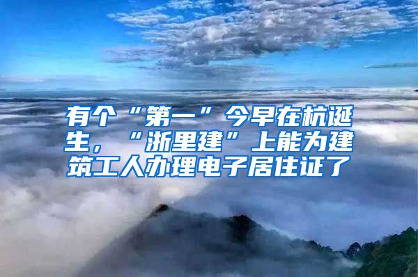 有个“第一”今早在杭诞生，“浙里建”上能为建筑工人办理电子居住证了