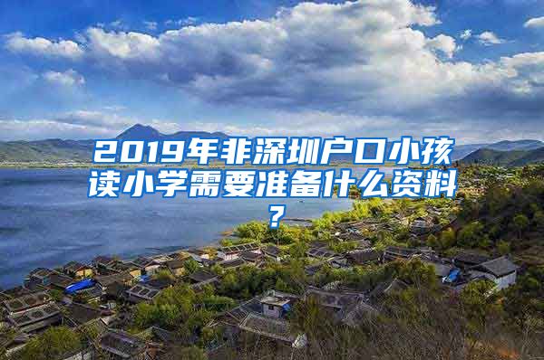 2019年非深圳户口小孩读小学需要准备什么资料？