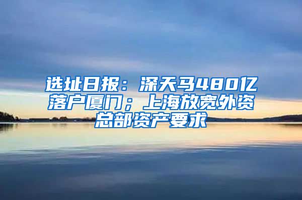 选址日报：深天马480亿落户厦门；上海放宽外资总部资产要求