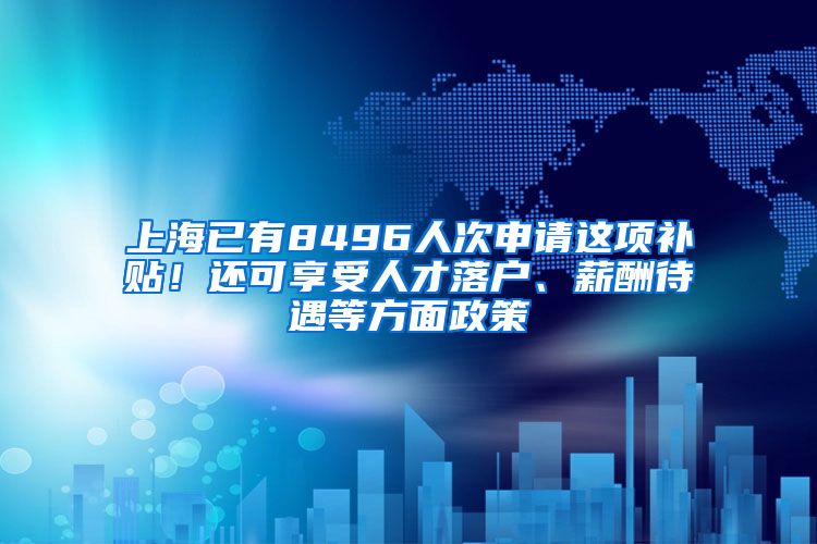 上海已有8496人次申请这项补贴！还可享受人才落户、薪酬待遇等方面政策