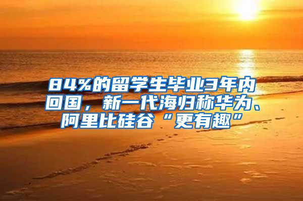 84%的留学生毕业3年内回国，新一代海归称华为、阿里比硅谷“更有趣”