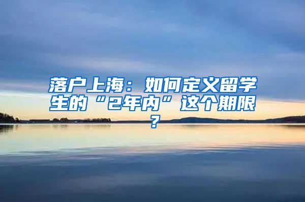 落户上海：如何定义留学生的“2年内”这个期限？