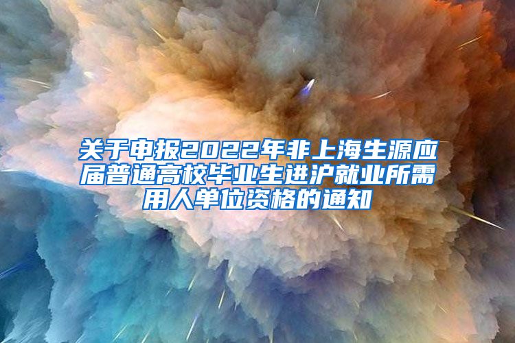 关于申报2022年非上海生源应届普通高校毕业生进沪就业所需用人单位资格的通知