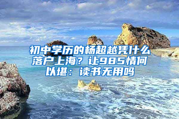 初中学历的杨超越凭什么落户上海？让985情何以堪：读书无用吗