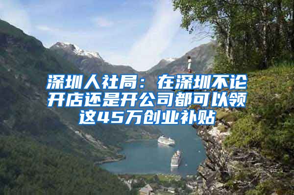 深圳人社局：在深圳不论开店还是开公司都可以领这45万创业补贴