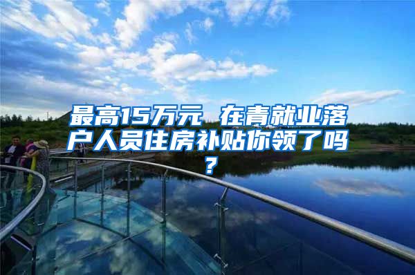 最高15万元 在青就业落户人员住房补贴你领了吗？