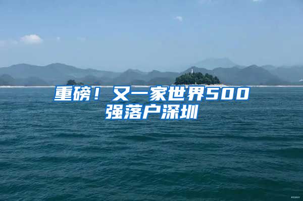 重磅！又一家世界500强落户深圳