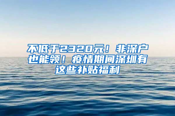 不低于2320元！非深户也能领！疫情期间深圳有这些补贴福利