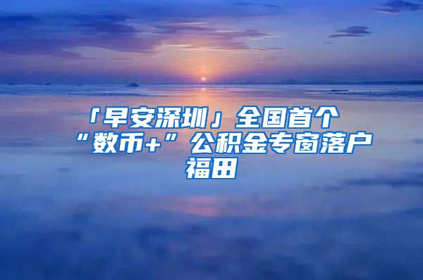 「早安深圳」全国首个“数币+”公积金专窗落户福田