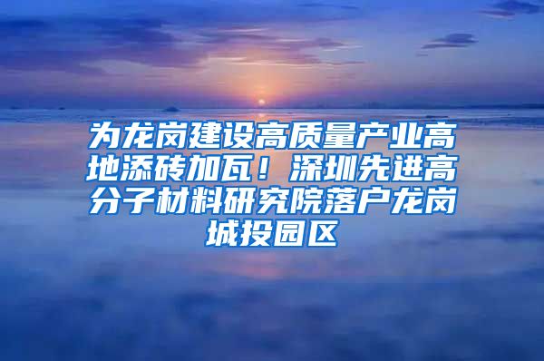 为龙岗建设高质量产业高地添砖加瓦！深圳先进高分子材料研究院落户龙岗城投园区