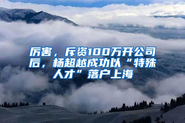 厉害，斥资100万开公司后，杨超越成功以“特殊人才”落户上海