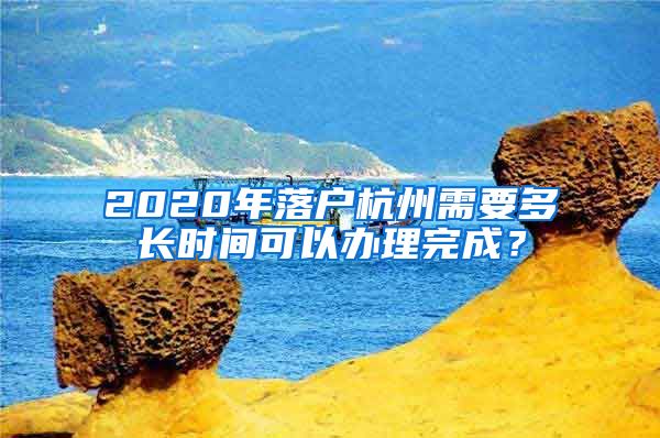 2020年落户杭州需要多长时间可以办理完成？