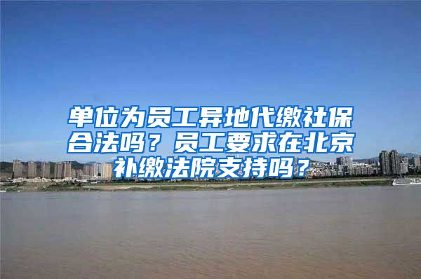 单位为员工异地代缴社保合法吗？员工要求在北京补缴法院支持吗？