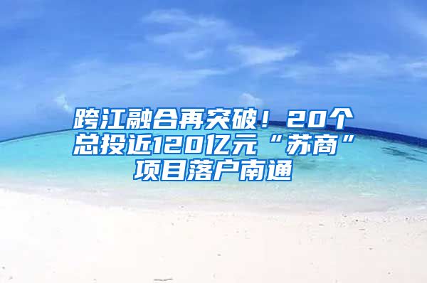 跨江融合再突破！20个总投近120亿元“苏商”项目落户南通