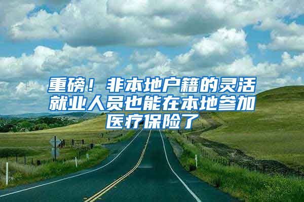 重磅！非本地户籍的灵活就业人员也能在本地参加医疗保险了