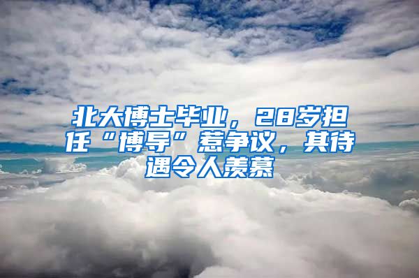 北大博士毕业，28岁担任“博导”惹争议，其待遇令人羡慕