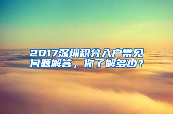 2017深圳积分入户常见问题解答，你了解多少？