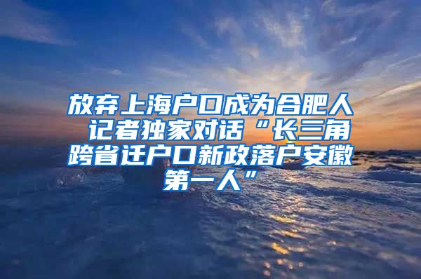 放弃上海户口成为合肥人 记者独家对话“长三角跨省迁户口新政落户安徽第一人”