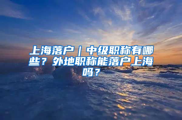 上海落户｜中级职称有哪些？外地职称能落户上海吗？