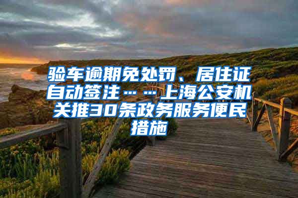 验车逾期免处罚、居住证自动签注……上海公安机关推30条政务服务便民措施