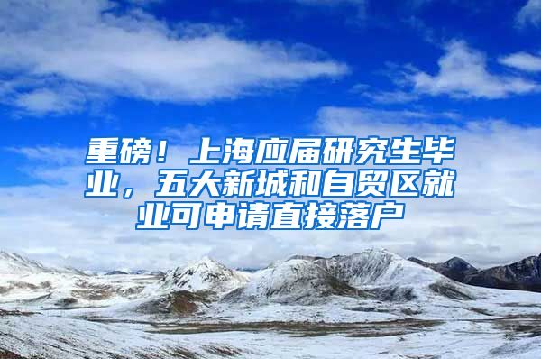 重磅！上海应届研究生毕业，五大新城和自贸区就业可申请直接落户