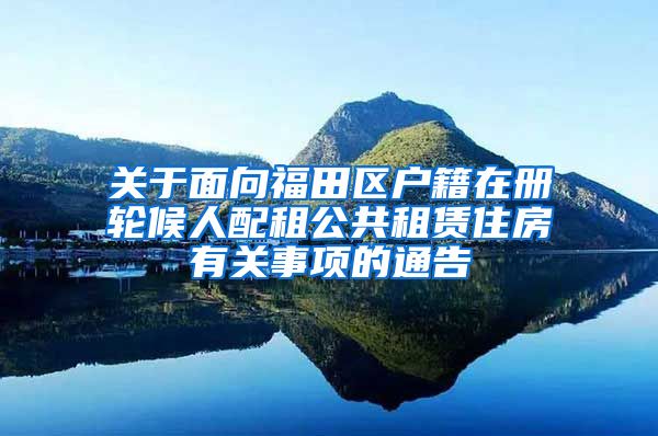 关于面向福田区户籍在册轮候人配租公共租赁住房有关事项的通告