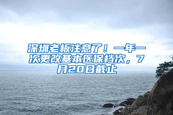 深圳老板注意了！一年一次更改基本医保档次，7月20日截止