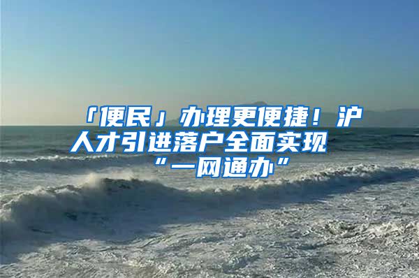 「便民」办理更便捷！沪人才引进落户全面实现“一网通办”