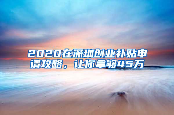 2020在深圳创业补贴申请攻略，让你拿够45万