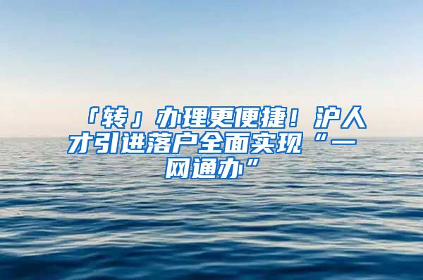 「转」办理更便捷！沪人才引进落户全面实现“一网通办”