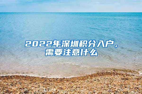 2022年深圳积分入户，需要注意什么