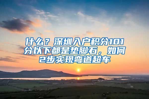 什么？深圳入户积分101分以下都是垫脚石，如何2步实现弯道超车