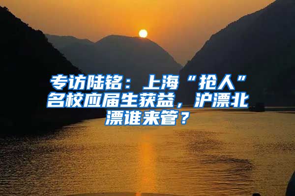 专访陆铭：上海“抢人”名校应届生获益，沪漂北漂谁来管？