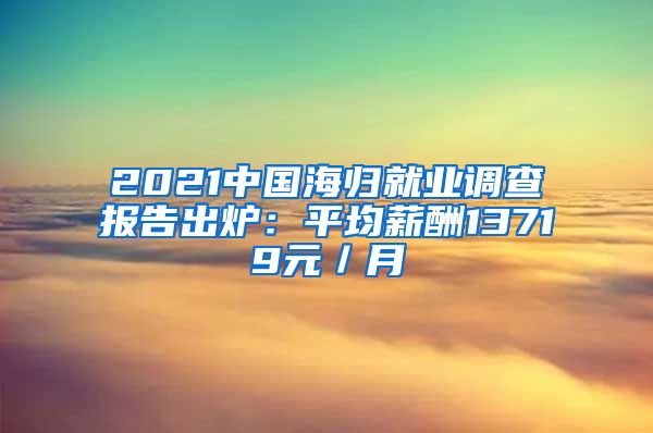 2021中国海归就业调查报告出炉：平均薪酬13719元／月