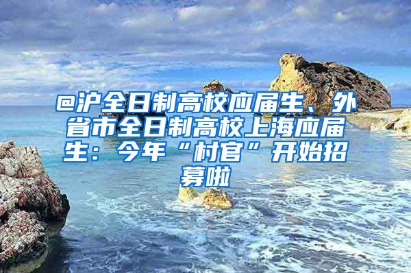 @沪全日制高校应届生、外省市全日制高校上海应届生：今年“村官”开始招募啦