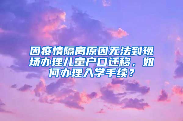 因疫情隔离原因无法到现场办理儿童户口迁移，如何办理入学手续？