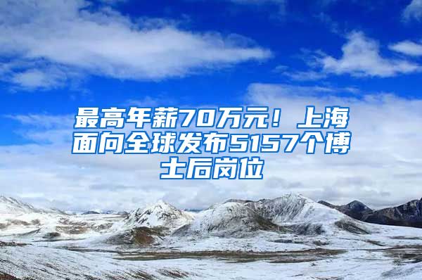 最高年薪70万元！上海面向全球发布5157个博士后岗位