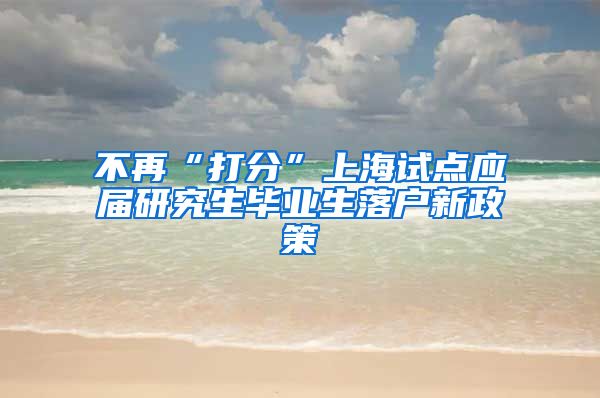 不再“打分”上海试点应届研究生毕业生落户新政策