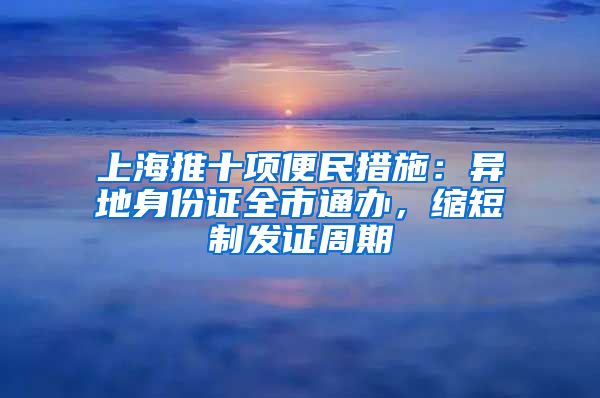 上海推十项便民措施：异地身份证全市通办，缩短制发证周期