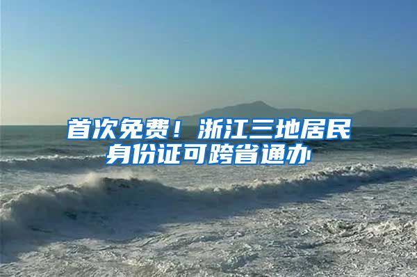 首次免费！浙江三地居民身份证可跨省通办