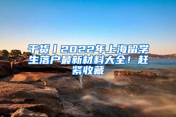 干货丨2022年上海留学生落户最新材料大全！赶紧收藏