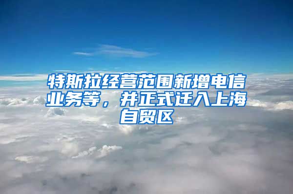 特斯拉经营范围新增电信业务等，并正式迁入上海自贸区