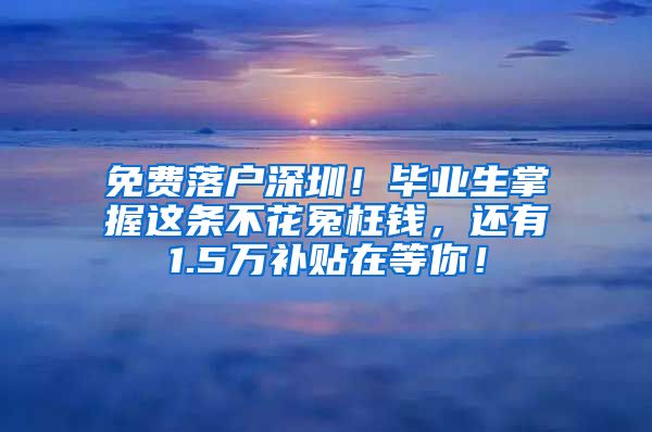 免费落户深圳！毕业生掌握这条不花冤枉钱，还有1.5万补贴在等你！