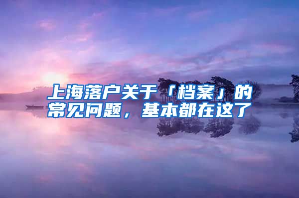 上海落户关于「档案」的常见问题，基本都在这了