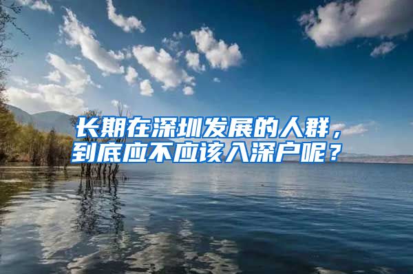 长期在深圳发展的人群，到底应不应该入深户呢？