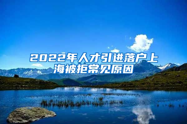 2022年人才引进落户上海被拒常见原因