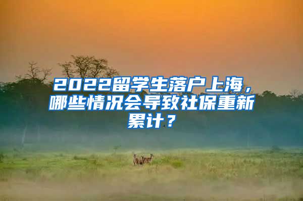 2022留学生落户上海，哪些情况会导致社保重新累计？