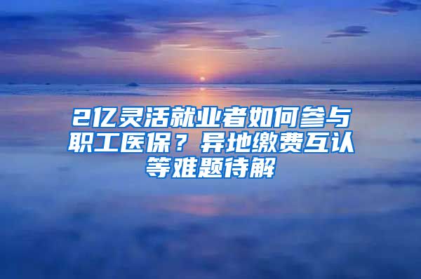 2亿灵活就业者如何参与职工医保？异地缴费互认等难题待解